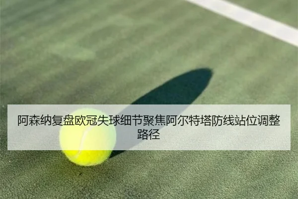 阿森纳复盘欧冠失球细节聚焦阿尔特塔防线站位调整路径