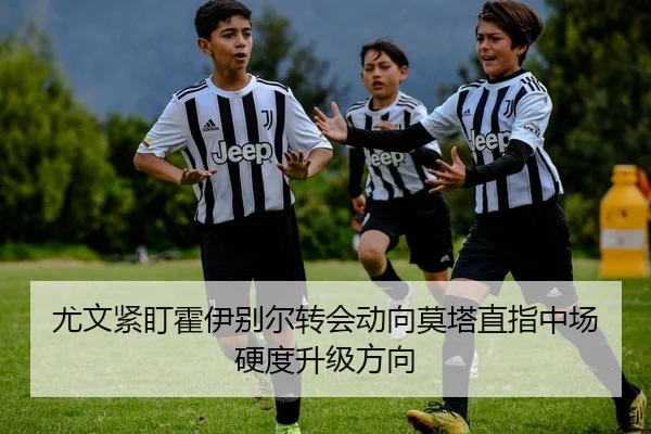 尤文紧盯霍伊别尔转会动向莫塔直指中场硬度升级方向