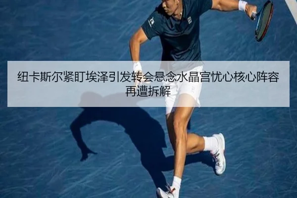 纽卡斯尔紧盯埃泽引发转会悬念水晶宫忧心核心阵容再遭拆解
